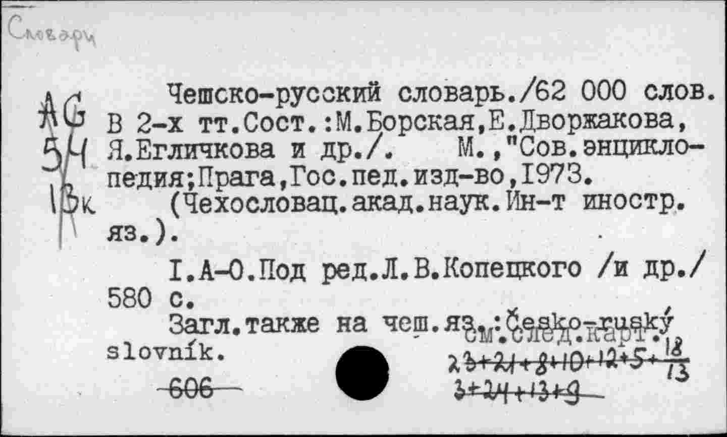 ﻿АЛЬс
Чешско-русский словарь./62 000 слов, ли В 2-х тт.Сост.:М.Борская,Е.Дворжакова, Я.Егличкова и др./. М.,"Сов.энцикло-педия;Прага,Гос.пед.изд-во,1973.
IOK (Чехословац.акад.наук.Ин-т иностр, яз.).
I.A-О.Под ред.Л.В.Копецкого /и др./ 580 с.
Загл. также на slovnik.	А
~606—	—